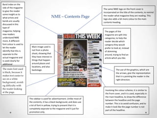 Band index on the
side of the magazine
to give the reader
some insight as to
what artists and
bands are usually
discussed in this
type of
magazine, helping
new readers
understand NME
more. A different
font colour is used to
let the reader
identify that this is
separate to the
actual magazine and
is used clearly for
additional
information.
The main font used
is black, because it
makes text easier to
see on a white
background, avoidi
ng difficulty with
the reader looking
at the page.

NME – Contents Page

Main image used is
not from a photo
shoot, showing that
they have interest in
things that happen
around places and
locations, and also
backstage.

The sidebar is used for advertisement. Unlike most of
the contents, it has a black background, and does use
a lot of font in yellow, trying to present that it is
completely separate to the magazine and it just for
promotion only.

The same NME logo on the front cover is
incorporated on the title of the contents, to remind
the reader what magazine they are reading. This
logo also adds a bit more colour to the main
contents heading.

The pages of the
magazine are split into
categories; to help the
reader decide which
category they would
prefer to look at, instead
of skimming
around, trying to find an
article which you like.

The use of the graphics, which are
the arrows, give the representation
that it is pointing the reader in the
right direction.

Involving the colour scheme, it is similar to
the front cover, and it is used, especially in
the main headline, to show the difference
between the headline and the page
number. This is to avoid confusion, and to
make it look like the page number is not
part of the headline.

 
