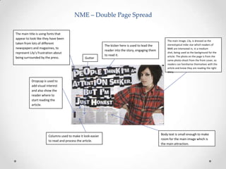 NME – Double Page Spread
The main title is using fonts that
appear to look like they have been
taken from lots of different
newspapers and magazines, to
represent Lily’s frustration about
being surrounded by the press.

Gutter

The kicker here is used to lead the
reader into the story, engaging them
to read it.

The main image, Lily, is dressed as the
stereotypical indie star which readers of
NME are interested in, in a medium
shot, being used as the background for the
article. The photo on the page is from the
same photo-shoot from the front cover, so
readers can familiarise themselves with the
article and know they are reading the right
story.

Dropcap is used to
add visual interest
and also show the
reader where to
start reading the
article.

Columns used to make it look easier
to read and process the article.

Body text is small enough to make
room for the main image which is
the main attraction.

 