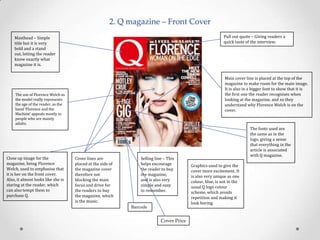 2. Q magazine – Front Cover
Pull out quote – Giving readers a
quick taste of the interview.

Masthead – Simple
title but it is very
bold and a stand
out, letting the reader
know exactly what
magazine it is.

Main cover line is placed at the top of the
magazine to make room for the main image.
It is also in a bigger font to show that it is
the first one the reader recognises when
looking at the magazine, and so they
understand why Florence Welch is on the
cover.

The use of Florence Welch as
the model really represents
the age of the reader, as the
band ‘Florence and the
Machine’ appeals mostly to
people who are mainly
adults.

Close up image for the
magazine, being Florence
Welch, used to emphasise that
it is her on the front cover.
Also, it almost looks like she is
staring at the reader, which
can also tempt them to
purchase Q.

Cover lines are
placed at the side of
the magazine cover
therefore not
blocking the main
focus and drive for
the readers to buy
the magazine, which
is the music.

Selling line – This
helps encourage
the reader to buy
the magazine,
and is also very
simple and easy
to remember.

Barcode

Cover Price

The fonts used are
the same as in the
logo, giving a sense
that everything in the
article is associated
with Q magazine.
Graphics used to give the
cover more excitement. It
is also very unique as one
colour, blue, is not in the
usual Q logo colour
scheme, which avoids
repetition and making it
look boring.

 
