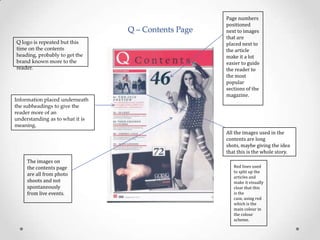 Q – Contents Page
Q logo is repeated but this
time on the contents
heading, probably to get the
brand known more to the
reader.

Information placed underneath
the subheadings to give the
reader more of an
understanding as to what it is
meaning.

Page numbers
positioned
next to images
that are
placed next to
the article
make it a lot
easier to guide
the reader to
the most
popular
sections of the
magazine.

All the images used in the
contents are long
shots, maybe giving the idea
that this is the whole story.
The images on
the contents page
are all from photo
shoots and not
spontaneously
from live events.

Red lines used
to split up the
articles and
make it visually
clear that this
is the
case, using red
which is the
main colour in
the colour
scheme.

 