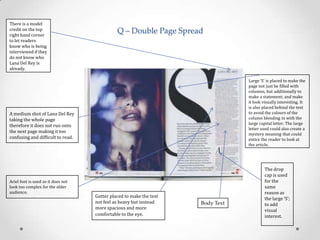 There is a model
credit on the top
right hand corner
to let readers
know who is being
interviewed if they
do not know who
Lana Del Rey is
already.

Q – Double Page Spread

Large ‘S’ is placed to make the
page not just be filled with
columns, but additionally to
make a statement; and make
it look visually interesting. It
is also placed behind the text
to avoid the colours of the
column blending in with the
large capital letter. The large
letter used could also create a
mystery meaning that could
entice the reader to look at
the article.

A medium shot of Lana Del Rey
taking the whole page
therefore it does not run onto
the next page making it too
confusing and difficult to read.

Ariel font is used so it does not
look too complex for the older
audience.

Gutter placed to make the text
not feel as heavy but instead
more spacious and more
comfortable to the eye.

Body Text

The drop
cap is used
for the
same
reason as
the large ‘S’;
to add
visual
interest.

 