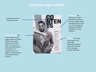 Contents page analysis
Contents is written in
a bold stylish way
Colour scheme- the
colour scheme of this
image is black and white
with the only colour
being the red of the
heart. This is done to
draw the audiences eye
to the heart as it
connotes love, so it
makes us think the story
will be about Kanye's
love life.
Layout - The layout
of the page is very
simple and
informative making it
easier for the reader
to find the page
number they need.
Background-the
background is plain
drawing the reader to
the main image and the
writing but there is also
a v in the background
helping the reader to
identify this as vibe
magazine
 