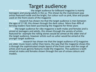 Target audience
• Billboard magazine- the target audience for billboard magazine is mainly
teenagers and young adults in the us. This shown by the mainstream pop
artists featured inside and the bright, fun colour such as pink, blue and purple
used on the front covers of the magazine
• Kerrang – research has shown me that the target audience is men between
the ages of 17-30, this shown through the dark colour More than 49% of
kerrang readers have been purchasing the magazine for three years
• Vibe- the target audience for vibe magazine is both males and females and is
aimed at teenagers and adults, this shown through the variety of artists
featured for example the rolling stones would be aimed at the older end of
the target audience, however artists such as usher would be aimed at the
younger target audience.
• Q magazine- research has shown me that the target audience of Q magazine
are older music lovers rather than teens, the way that the magazine shows this
is through the sophisticated simple layout of the front cover and the range of
artists and music genres features inside the magazine. The audience is both
aimed at males and females shown through the use of unisex colours and
models.
 
