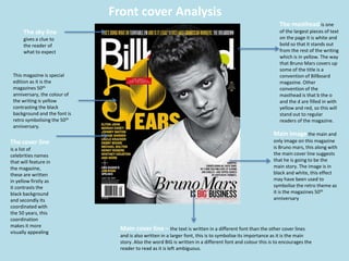 The masthead is one
of the largest pieces of text
on the page it is white and
bold so that it stands out
from the rest of the writing
which is in yellow. The way
that Bruno Mars covers up
some of the title is a
convention of Billboard
magazine. Other
convention of the
masthead is that b the o
and the d are filled in with
yellow and red, so this will
stand out to regular
readers of the magazine.
The cover line
is a list of
celebrities names
that will feature in
the magazine,
these are written
in yellow firstly as
it contrasts the
black background
and secondly its
coordinated with
the 50 years, this
coordination
makes it more
visually appealing
Main cover line – the text is written in a different font than the other cover lines
and is also written in a larger font, this is to symbolise its importance as it is the main
story. Also the word BIG is written in a different font and colour this is to encourages the
reader to read as it is left ambiguous.
The sky line
gives a clue to
the reader of
what to expect
This magazine is special
edition as it is the
magazines 50th
anniversary, the colour of
the writing is yellow
contrasting the black
background and the font is
retro symbolising the 50th
anniversary.
Main image the main and
only image on this magazine
is Bruno mars, this along with
the main cover line suggests
that he is going to be the
main story. The image is in
black and white, this effect
may have been used to
symbolise the retro theme as
it is the magazines 50th
anniversary
Front cover Analysis
 