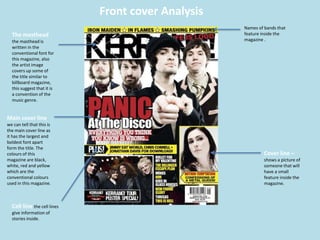Front cover Analysis
The masthead
the masthead is
written in the
conventional font for
this magazine, also
the artist image
covers up some of
the title similar to
billboard magazine,
this suggest that it is
a convention of the
music genre.
Main cover line
we can tell that this is
the main cover line as
it has the largest and
boldest font apart
form the title. The
colours of this
magazine are black,
white, red and yellow
which are the
conventional colours
used in this magazine.
Cell line the cell lines
give information of
stories inside.
Names of bands that
feature inside the
magazine .
Cover line –
shows a picture of
someone that will
have a small
feature inside the
magazine.
 
