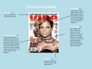 Front cover Analysis
Sky Line - this
gives us information
of the stories inside.
Main cover story- the
main cover story of this
magazine is of Mary as she
is the main image, also the
writing is written in bold
capital letters again leading
us to believe that this is the
main story. They are written
in black and red which is the
colour scheme for this
magazine.
Masthead- the
masthead is written in
bold red letters, Mary J
bliege covers some of
the masthead, which is
not only a convention
of this brand magazine
but of this genre of
magazine.
Sell lines- key
words and names are
written in black, large
capital letters.
Main image- the
main image is of a
singer called Mary j
bleige , they have
chosen this artists as it
appeals to the target
audience. The image is
a mid close up with her
eyes looking at the
camera making the
audience feel involved
with the magazine.
 
