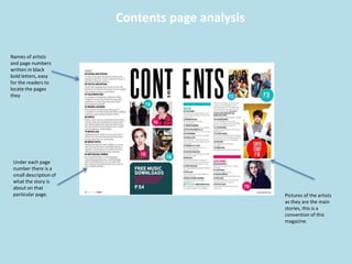 Contents page analysis
Names of artists
and page numbers
written in black
bold letters, easy
for the readers to
locate the pages
they
Under each page
number there is a
small description of
what the story is
about on that
particular page. Pictures of the artists
as they are the main
stories, this is a
convention of this
magazine.
 