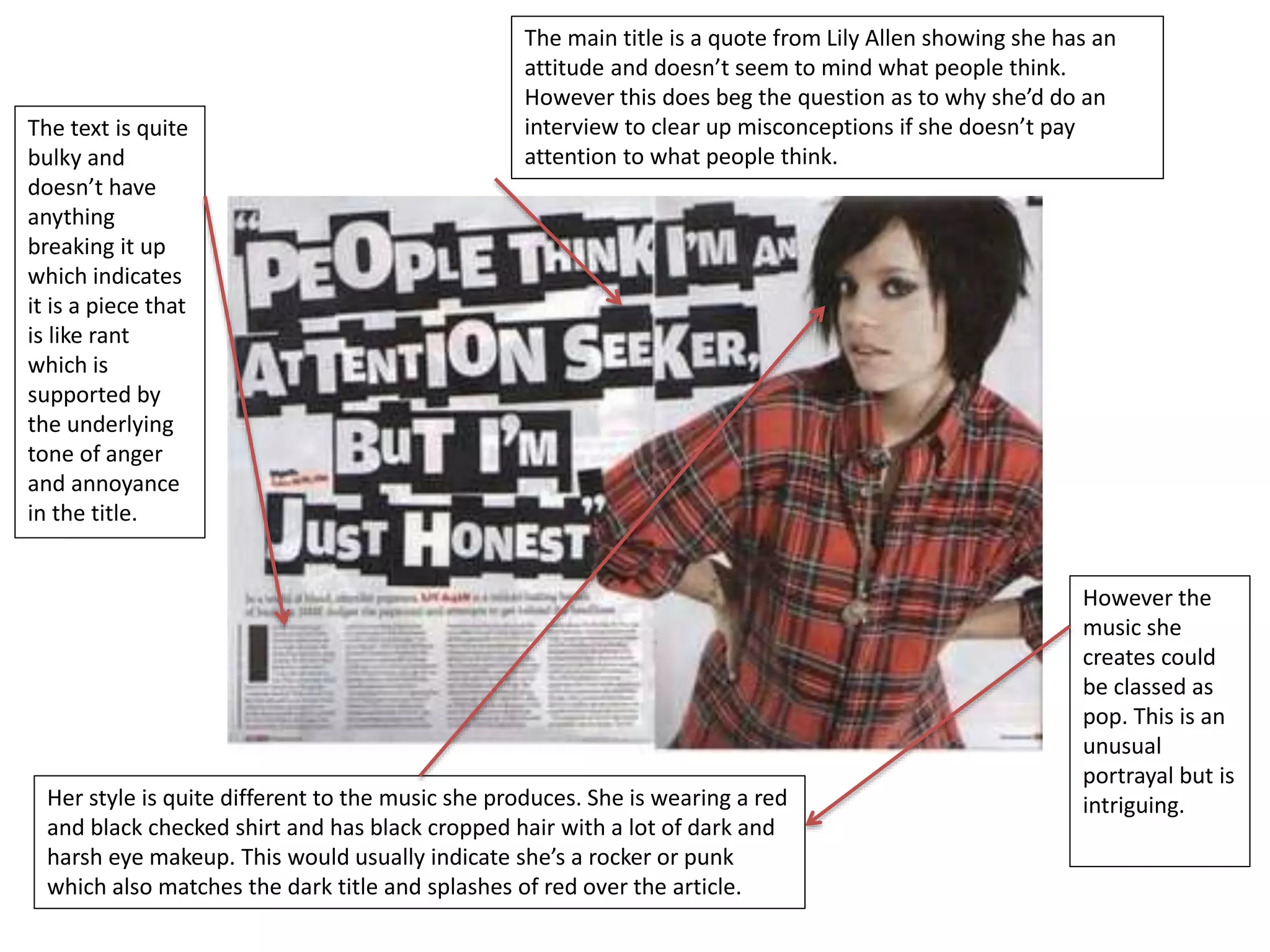 The main title is a quote from Lily Allen showing she has an 
attitude and doesn’t seem to mind what people think. 
However this does beg the question as to why she’d do an 
interview to clear up misconceptions if she doesn’t pay 
attention to what people think. 
The text is quite 
bulky and 
doesn’t have 
anything 
breaking it up 
which indicates 
it is a piece that 
is like rant 
which is 
supported by 
the underlying 
tone of anger 
and annoyance 
in the title. 
Her style is quite different to the music she produces. She is wearing a red 
and black checked shirt and has black cropped hair with a lot of dark and 
harsh eye makeup. This would usually indicate she’s a rocker or punk 
which also matches the dark title and splashes of red over the article. 
However the 
music she 
creates could 
be classed as 
pop. This is an 
unusual 
portrayal but is 
intriguing. 
