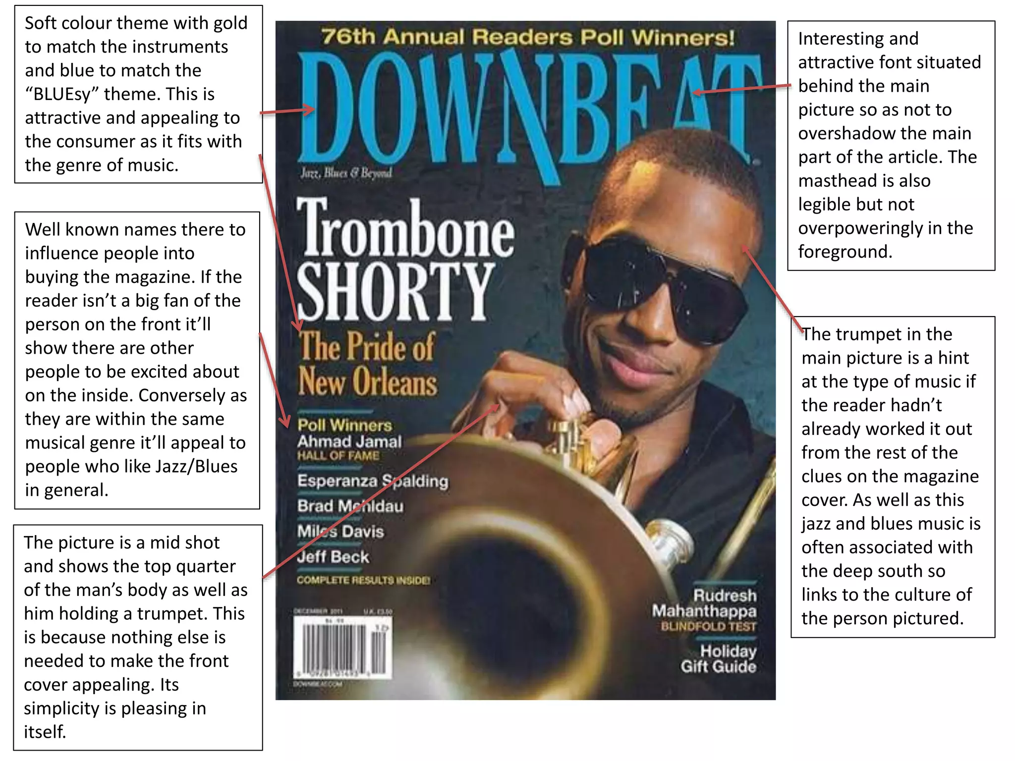 Soft colour theme with gold 
to match the instruments 
and blue to match the 
“BLUEsy” theme. This is 
attractive and appealing to 
the consumer as it fits with 
the genre of music. 
Well known names there to 
influence people into 
buying the magazine. If the 
reader isn’t a big fan of the 
person on the front it’ll 
show there are other 
people to be excited about 
on the inside. Conversely as 
they are within the same 
musical genre it’ll appeal to 
people who like Jazz/Blues 
in general. 
Interesting and 
attractive font situated 
behind the main 
picture so as not to 
overshadow the main 
part of the article. The 
masthead is also 
legible but not 
overpoweringly in the 
foreground. 
The trumpet in the 
main picture is a hint 
at the type of music if 
the reader hadn’t 
already worked it out 
from the rest of the 
clues on the magazine 
cover. As well as this 
jazz and blues music is 
often associated with 
the deep south so 
links to the culture of 
the person pictured. 
The picture is a mid shot 
and shows the top quarter 
of the man’s body as well as 
him holding a trumpet. This 
is because nothing else is 
needed to make the front 
cover appealing. Its 
simplicity is pleasing in 
itself. 
 