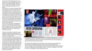 The colours in this double spread are very
different. There are very bright colours such
as blue, red, purple and green. These are
colours create a lively mood for the reader
and it creates a good impression on the
reader.
On the article, it includes a red sidebar which
is red. By using red for the sidebar it shows
that Q Magazine sticks to the same sort of
colour when it comes to background and text.
It relates back to the contents page and the
cover page as the mastheads on them are red
as well. It shows that the company stick to the
same colour so it all fits well. There is a pull
quote on the second page of the article and it
is in red so it stands out from the rest of the
article and they chose red because it sticks to
the logo of the magazine.
There is also a drop cap at the beginning of
the article . This enhances the look of the
page. The page and words are the arranged
around the drop cap. The drop cap has a red
background and the letter is white which
relates back to the Q
The words and images fit together by using
images that relate to the words which the
images are images of Metallica and the words
in the article is about them.
The fonts on the title of “Enter Cameraman”
is in sans serif font and is a big size because it
is the main heading. Below the heading it has
a sentence that tell you what it is about. It is
in a serif font so it don’t stand out more than
the heading. This fit with the images because
it shows the image of their feature film and
the sentence tells the reader that. There are
also a caption for the images so that fits in
well because its showing what the images
represent and what it is.
The images are features of Metallica’s new film. It represents what features in their film.
It is like a preview and an idea to the reader of what the film is like so its trying to set a
good impression of the film to the reader.
The pose of these images are a rock style pose. This is because they are performing
which it wasn’t a planned pose because it was taking during the performance.
The other images on the second page, have more of a creative outlook and the costumes
present the images well and show detail of what is included. This suggests to the reader
that there is a lot going on in these images and is busy.
 