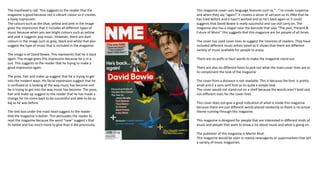The masthead is red. This suggests to the reader that the
magazine is good because red is vibrant colour so it creates
a lively impression.
The colours such as the blue, yellow and pink in the image
gives the impression that it includes all different types of
music because when you see bright colours such as yellow
and pink it suggests pop music. However, there are dark
colours in the image such as grey, black and white that also
suggest the type of music that is included in the magazine.
The image is of David Bowie. This represents that he is back
again. The image gives this impression because he is in a
suit. This suggests to the reader that he trying to make a
good impression again.
The pose, hair and make up suggest that he is trying to get
into the modern ways. His facial expression suggest that he
is confused or is looking at the way music has become and
he is trying to get into the way music has become. The pose,
hair and make up suggest to the reader that he has made a
change for his come back to be successful and able to be as
big as he was before.
The text box under the mast head suggest to the reader
that the magazine is better. This persuades the reader to
read the magazine because the word “new” suggest s that
its better and has much more to give than it did previously.
This magazine cover uses language features such as “…” to create suspense
and when they say “again!” it creates a sense of sarcasm so its li9ke that he
has tried before and it hasn’t worked and so he's back again or it could
suggests that David Bowie is really successful and can still carry on. The
magazine also has a slogan near the barcode that says “The past, Present &
Future of Music” this suggests that this magazine are for people of all times.
The cover has used cover lines to suggest the interests of readers. They have
included different music artists listed so it shows that there are different
variety of music available for people to enjoy.
There are no puffs or buzz words to make the magazine stand out.
There are also no different fonts to pick out what the main cover lines are or
to compliment the look of the magazine
The cover from a distance is not readable. This is because the font is pretty
small and it a sans serif font so its quite a simple look.
The cover would not stand out on a shelf because the words aren’t bold and
not different sizes for the cover lines.
This cover does not give a good indication of what is inside this magazine
because there are just different words placed randomly so there is no actual
theme running through this magazine.
This magazine is designed for people that are interested in different kinds of
music and people that want to know a lot about music and what is going on.
The publisher of this magazine is Martin Mull.
This magazine would be seen in mainly newsagents or supermarkets that sell
a variety of music magazines.
 