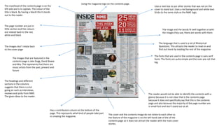 The masthead of the contents page is on the
left side and is in capitals. The colour of the
title is black. By having a black title it stands
out to the reader.
Using the magazine logo on the contents page.
Uses a text box to put other stories that was not on the
cover to stand out. Uses a red background and white text.
Sticks to the same style as the NME logo.
The page number are just in
little section and the colours
are related back to the red,
white and black
The image and the words fit well together as with
the images they use, there are words with them.
The fonts that are used in the contents page is sans serif
fonts. The fonts are quite simple and the sizes are not that
big.
The images don’t relate back
to the cover page
The Images that are featured in the
contents page is Jake Bugg, David Bowie
and Mia. The represents that there are
music artists from the past, present and
future
The language that is used is a lot of Rhetorical
Questions. This attracts the reader to read on and
find out more by reading the rest of the magazine
Has a contributors column at the bottom of the
page. This represents what kind of people take part
in creating the magazine.
The headings and different
sections in the columns
suggests that there is a lot
going on such as interviews,
reviews and picks from NME.
The gives ideas to the reader.
The reader would not be able to identify the contents with a
glance because it is not clear that is the contents page
because it does not specifically say that this is the contents
page and also because the majority of the page number are
in small font and don’t stand out at all.
The cover and the contents image do not relate to each other as
the feature of the magazine is on the left hand side of the of the
contents page so it does not attract the reader with the main cover
stories.
 