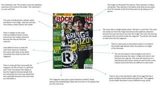 The masthead is red. This creates a rock and rebellious
impression and mood to the reader. The masthead is
in a sans serif font.
The image is of Bring Me The Horizon. They represent a todays
rock group. They represent rock bands to be quite serious apart
from the member at the front that seems to be joking sort of
person.
The cover includes greens, yellows, white
and blacks in the image , side bars and text.
This creates a lively mood to the reader.
The cover title is a bright yellow colour. The font is a serif font. The cover
line stands out from the image that attracts the audiences attention
because the cover line bursts out from the image. The cover line also has
a pull quote from the article inside the magazine. This attracts the reader
to read more into the magazine.
There is a free gift that comes with the
magazine. On the CD there is a puff that
says “Free” this attracts the reader to
buy the magazine because people that
are interested into rock music would find
this a good gift because it has music they
are interested in.
There is sidebar on the cover.
There are different kinds of fonts
that attracts the readers attention
because the they are bold and
colourful.
The size and layout is clear enough to see from a
distance because the colour is bright and vibrant and
the fonts are a big size. The cover will stand out on a
shelf because the colours stand out and the text is very
creative and all the fonts are different to each other.
There is also a text box bottom right of the page that has a
green background with yellow and white text. This suggests
to the reader that there is lots of different music artists.
This magazine cover gives a good indication of what's inside
because the masthead give away that clue that it is for people that
are into rock music
Used different fonts to make the
cover lines stand out. However,
the colours also helps as the white
and yellow font stand out from the
magazine
There is a pull quote to show what content is included in
the Double Page Spread. Gives the audience an insight
of the interview.
 