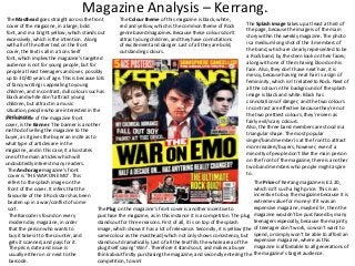 Magazine Analysis – Kerrang.
The Masthead goes straight across the front
The Colour theme of this magazine is black, white,
The Splash image takes up at least a third of
cover of the magazine, in a large, bold
red and yellow, which is the common theme of Rock
the page, because the image is of the main
font, and in a bright yellow, which stands out
genre based magazines. Because these colours don’t
story within the weekly magazine. The photo
excessively, which is the intention. Along
attract young children, and they have connotations
is a medium long shot of the 3 members of
with all of the other text on the front
of excitement and danger. Last of all they are bold,
the band, which are clearly represented to be
cover, the text is all in a Sons Serif
outstanding colours.
a Rock band, by the stern look on their faces,
font, which implies the magazine’s targeted
along with one of them having blood on his
audience is not for young people, but for
face. Also, they don’t have neat hair, it is
people at least teenagers and over, possibly
messy, because having neat hair is a sign of
up to 30/40 years of age. This is because lots
femininity, which isn’t related to Rock. Next of
of fancy writing is appealing to young
all the colour in the background of the splash
children, and in contrast, dull colours such as
image is black and white. Black has
black and white don’t attract young
connotations of danger, and the two colours
children, but attract in a music
in contrast are effective because they’re not
situation, people who are interested in the
the two prettiest colours, they’re seen as
Rock middle
In thegenre. of the magazine front
fairly evil/scary colours.
cover, is the Banner. The banner is another
Also, the three band members are stood in a
method of selling the magazine to the
triangular shape. The most popular
buyer, as it gives the buyer an incite as to
singer/band member is at the front to attract
what type of articles are in the
more readers/buyers, however, even if a
magazine, and in this case, it also states
minority of people don’t like the main person
one of the main articles which will
on the front of the magazine, there is another
undoubtedly interest many readers.
two band members who people might aspire
The Anchorage magazine’s front
to.
cover is ‘THE WAR ON EMO’. This
The Price of Kerrang magazine is £2.20,
refers to the splash image on the
which isn’t such a high price. This is an
front of the cover. It infers that the
incentive to buy the magazine because it is
favourite of the 3 Rock stars has been
extreme value for money! If it was an
beaten up in a war/conflict of some
expensive magazine, maybe £5+, then the
sort.
The Plug on the magazine’s front cover is another incentive to
purchase the magazine, as in this instance it is a competiton. The plug magazine wouldn’t be purchased by many
The Barcode is found on every
teenagers especially, because the majority
stands out for three reasons. First of all, it is on top of the splash
modern day magazine, in order
image, which shows it has a lot of relevance. Secondly, it is yellow (the of teenager don’t work, so won’t want to
that the person who wants to
same colour as the masthead) which not only shows consistency, but spend, or simply won’t be able to afford an
buy it takes it to the counter, and
stands out dramatically. Last of all the text fills the whole area of the expensive magazine, where as this
gets it scanned, and pays for it.
magazine is affordable to all generations of
plug itself saying ‘Win!’. Therefore it stands out, and makes a buyer
The price, date and issue is
think about firstly purchasing the magazine, and secondly entering the the magazine’s target audience.
usually either on or next to the
competition, to win!
barcode.

 