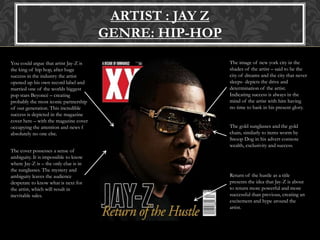 ARTIST : JAY Z
GENRE: HIP-HOP
You could argue that artist Jay-Z is
the king of hip hop, after huge
success in the industry the artist
opened up his own record label and
married one of the worlds biggest
pop stars Beyoncé – creating
probably the most iconic partnership
of our generation. This incredible
success is depicted in the magazine
cover here – with the magazine cover
occupying the attention and news f
absolutely no one else.
The cover possesses a sense of
ambiguity. It is impossible to know
where Jay-Z is – the only clue is in
the sunglasses. The mystery and
ambiguity leaves the audience
desperate to know what is next for
the artist, which will result in
inevitable sales.
The image of new york city in the
shades of the artist – said to be the
city of dreams and the city that never
sleeps- depicts the drive and
determination of the artist.
Indicating success is always in the
mind of the artist with him having
no time to bask in his present glory.
The gold sunglasses and the gold
chain, similarly to items worm by
Snoop Dog in his advert connote
wealth, exclusivity and success.
Return of the hustle as a title
presents the idea that Jay-Z is about
to return more powerful and more
successful than previous, creating an
excitement and hype around the
artist.
 
