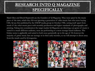 RESEARCH INTO Q MAGAZINE
SPECIFICALLY
Mark Ellen and David Hepworth are the founders of Q Magazine. They were upset by the music
press of the time, which they felt was ignoring a generation of older music fans who were buying
CDs. Q was first published by the EMAP media group in October 1986, setting itself apart from
much of the other music press with monthly production and higher standards of photography and
printing. Taking into consideration the target market Q Magazine are directing; our genre of music is
suited to a much different audience, were are performing to a more teenage based audience. The
Grime scene is applicable and suited to both sexes generically up to the age of 30, however the
majority of grime music fans are teenage or in their early twenties, so we will attempt to divert away
from the trends used by Q magazine.
 