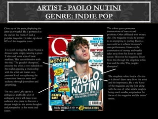 ARTIST : PAOLO NUTINI
GENRE: INDIE POP
Close up of the artist; displaying the
artist as powerful. He is portrayed as
the star on the front of such a
popular magazine. He takes up about
60% of the magazine cover.
It is worth noting that Paolo Nutini is
dressed quite simply, wearing a green
T-shirt and some sort of basic
necklace. This in combination with
the title; ‘The people’s champion’,
presents the artist as very relatable to
the reader, creating a relationship
with the artist and reader on a
personal level, strengthening the
connection between artist and
audience through journalism and
advertising.
The colour green possesses
connotations of success and
positivity. Often affiliated with money
also. The magazine would be correct
to in attempting to portray Paolo as
successful as it reflects his music’s
own performance. However the
connotation of money and wealth
takes away from his down to earth
nature. However the magazine divert
from this through the simplistic white
font and the title; ‘The peoples
champion’.
The simplistic white font is effective
as it doesn’t draw away from the artist
and his importance. He is the focus
of the magazine and the font along
with the size of other article insights,
being much smaller, emphasizes the
focus of the magazine and the artists’
music.
‘I’m on a quest’, the quote is
ambiguous and holds a lot of
ambiguity which will draw in an
audience who crave to discover a
deeper insight to the artists thoughts
and perspective on his music and
career.
 