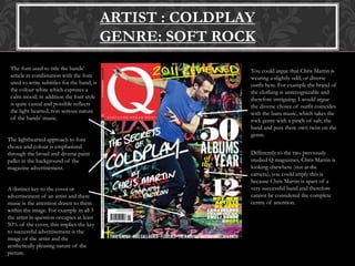 ARTIST : COLDPLAY
GENRE: SOFT ROCK
The font used to title the bands’
article in combination with the font
used to write subtitles for the band, is
the colour white which captures a
calm mood; in addition the font style
is quite casual and possible reflects
the light hearted; non serious nature
of the bands’ music.
The lighthearted approach to font
choice and colour is emphasized
through the broad and diverse paint
pallet in the background of the
magazine advertisement.
You could argue that Chris Martin is
wearing a slightly odd; or diverse
outfit here. For example the brand of
the clothing is unrecognizable and
therefore intriguing. I would argue
the diverse choice of outfit coincides
with the bans music, which takes the
rock genre with a pinch of salt; the
band and puts there own twist on the
genre.
Differently to the two previously
studied Q magazines, Chris Martin is
looking elsewhere (not at the
camera), you could imply this is
because Chris Martin is apart of a
very successful band and therefore
cannot be considered the complete
centre of attention.
A distinct key to the cover or
advertisement of an artist and there
music is the attention drawn to them
within the image. For example in all 3
the artist in question occupies at least
50% of the cover, this implies the key
to successful advertisement is the
image of the artist and the
aesthetically pleasing nature of the
picture.
 