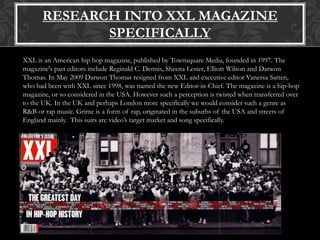 RESEARCH INTO XXL MAGAZINE
SPECIFICALLY
XXL is an American hip hop magazine, published by Townsquare Media, founded in 1997. The
magazine's past editors include Reginald C. Dennis, Sheena Lester, Elliott Wilson and Datwon
Thomas. In May 2009 Datwon Thomas resigned from XXL and executive editor Vanessa Satten,
who had been with XXL since 1998, was named the new Editor-in-Chief. The magazine is a hip-hop
magazine, or so considered in the USA. However such a perception is twisted when transferred over
to the UK. In the UK and perhaps London more specifically we would consider such a genre as
R&B or rap music. Grime is a form of rap, originated in the suburbs of the USA and streets of
England mainly. This suits are video’s target market and song specifically.
 