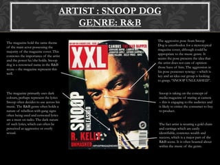 ARTIST : SNOOP DOG
GENRE: R&B
The magazine hold the same theme
of the main actor possessing the
majority of the magazine cover. This
connotes the importance of the artist
and the power he/she holds. Snoop
dog is a renowned name in the R&B
scene – the magazine represent this
well.
The magazine primarily uses dark
colours, perhaps represent the lyrics
Snoop often decides to use across his
music. The R&B genre often holds a
nature of rebellion with gang signs
often being used and censored lyrics
are a must on radio. The dark nature
of such lyrics, which can often be
perceived as aggressive or overly
sexual.
The aggressive pose from Snoop
Dog is unorthodox for a stereotypical
magazine cover, although could be
appropriate to the music genre. It
seems the pose presents the idea that
the artist does not care of opinion
those have of him. The aggression in
his pose possesses synergy – which is
key and an idea our group is looking
to grasp; “SNOOP UNLEASHED”.
Snoop is taking on the concept of
media magazine of staring at camera
– this is engaging to the audience and
is likely to entice the consumer to buy
to product.
The fact artist is wearing a gold chain
and earrings which are easily
identifiable, connotes wealth and
success, which is a major part of the
R&B scene. It is often boasted about
within the music of the genre.
 