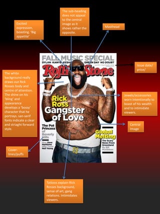 Masthead
Central
Image
Cover-
lines/puffs
Tattoos explain Rick
Rosses background,
sense of art, gang
relations. Intimidates
viewers.
Jewels/accessories
worn intentionally to
boast of his wealth
and to intimidate
viewers.
Excited
expression,
boasting. ‘Big
appetite’
The white
background really
draws out Rick
Rosses body and
centre of attention.
The shine on his
‘bling’ and
appearance
develops a ‘bossy’
character that he
portrays. san-serif
fonts indicate a clear
and striaght forward
style.
Issue date/
price/
The sub-heading
does not appeal
to the central
image as it
shows rather the
opposite.
 