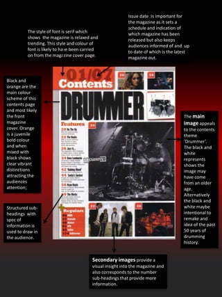 Black and
orange are the
main colour
scheme of this
contents page
and most likely
the front
magazine
cover. Orange
is a juvenile
bold colour
and when
mixed with
black shows
clear vibrant
distinctions
attracting the
audiences
attention;
The main
image appeals
to the contents
theme
‘Drummer’.
The black and
white
represents
shows the
image may
have come
from an older
age.
Alternatively
the black and
white maybe
intentional to
remake and
idea of the past
50 years of
drumming
history.
Secondary images provide a
visual insight into the magazine and
also corresponds to the number
sub-headings that provide more
information.
The style of font is serif which
shows the magazine is relaxed and
trending. This style and colour of
font is likely to have been carried
on from the magazine cover page.
Issue date :is important for
the magazine as it sets a
schedule and indication of
which magazine has been
released but also keeps
audiences informed of and up
to date of which is the latest
magazine out.
Structured sub-
headings with
spec of
information is
used to draw in
the audience.
 