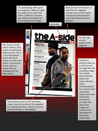 The slanted page effect gives
the magazine a different angle
the audience can read from
which is different. The slant
also reflects the attitude of
the secondary main image.
Bold san-serif font creates an
idea that this magazine
contains serious informative
news/gossip about popular
artists and about the music
industry.
Small print
contents takes up
a small area of
the page than the
secondary image.
This initially
shows that XXL
believe the
reader will get a
better
understanding of
the contents from
viewing the
image rather than
reading the
information
provided. This
shows that
images can
transfer more
information at
times than
written text.
The XXL logo;
reminds
readers of the
magazineXXL issued a simple
colour scheme, main
colours include black,
white and red. This is
a recurring pattern
within XXL which
means it is their main
theme. The majority
of the colour is
white, this is to
distinguish all the
dark colours.
Issue date
The jewellery shown in the secondary
image shows the audience this magazine
has established what a ‘typical’ rap artist
should look like i.e. intimidating.
 