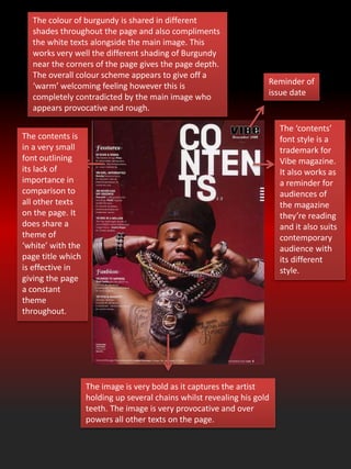 The ‘contents’
font style is a
trademark for
Vibe magazine.
It also works as
a reminder for
audiences of
the magazine
they’re reading
and it also suits
contemporary
audience with
its different
style.
The colour of burgundy is shared in different
shades throughout the page and also compliments
the white texts alongside the main image. This
works very well the different shading of Burgundy
near the corners of the page gives the page depth.
The overall colour scheme appears to give off a
‘warm’ welcoming feeling however this is
completely contradicted by the main image who
appears provocative and rough.
The image is very bold as it captures the artist
holding up several chains whilst revealing his gold
teeth. The image is very provocative and over
powers all other texts on the page.
Reminder of
issue date
The contents is
in a very small
font outlining
its lack of
importance in
comparison to
all other texts
on the page. It
does share a
theme of
‘white’ with the
page title which
is effective in
giving the page
a constant
theme
throughout.
 