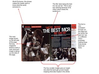 The title ‘were being the best mcr we can be'. This is very eye catching because of its colour which draws the audience in The font is very consistent through out the page and the words 'the best mcr' are in a different colour, purposely making those three words stand out more. World Exclusive, this phrase makes the reader want to know what the world exclusive is. The main image shown on the left side of the page. Kerrang magazine tends to have a main dominant image is taking up one side of the page.  The four smaller images give an insight into what the band get up and maybe implying what else maybe in the article.  