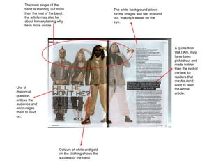 The white background allows for the images and text to stand out, making it easier on the eye.  A quote from Will.I.Am, may have been picked out and made bolder than the rest of the text for readers that maybe don’t want to read the whole article.  Colours of white and gold on the clothing shows the success of the band.  Use of rhetorical question, entices the audience and encourages them to read on.  The main singer of the band is standing out more than the rest of the band, the article may also be about him explaining why he is more visible.  