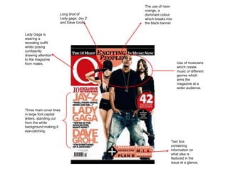 Use of musicians which create music of different genres which aims the magazine at a wider audience.  The use of neon orange, a dominant colour which breaks into the black banner  Long shot of Lady gaga, Jay Z and Dave Grohl  Three main cover lines in large font capital letters, standing out from the white background making it eye-catching.  Text box containing information on what else is featured in the issue at a glance. Lady Gaga is wearing a revealing outfit whilst posing confidently drawing attention to the magazine from males.  