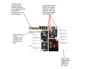 The Title of the contents page is consistent with the cover page title giving the audience consistency in what they’re reading Images all around the centre of the pages with page numbers written to inform the audience what page each article is on. Each heading is blue, consistent with the blue in the shadow of the title. Page is plain suggesting this magazine is solely about the music. 