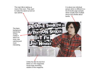 The main title is taking up most of the room. They want to make this stand out and an eye catcher. The black background behind the writing makes it stand out more, eye catching and more interesting. It is about one individual person which is different to a lot of double page spreads which usually have multiple story's and articles about bands. Unlike the title the text font below is in the magazines house style reminding readers of the magazine. 