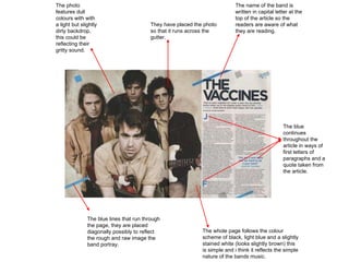 The photo features dull colours with with a light but slightly dirty backdrop, this could be reflecting their gritty sound. They have placed the photo so that it runs across the gutter.  The blue lines that run through the page, they are placed diagonally possibly to reflect the rough and raw image the band portray. The whole page follows the colour scheme of black, light blue and a slightly stained white (looks slightly brown) this is simple and i think it reflects the simple nature of the bands music. The name of the band is written in capital letter at the top of the article so the readers are aware of what they are reading. The blue continues throughout the article in ways of first letters of paragraphs and a quote taken from the article. 