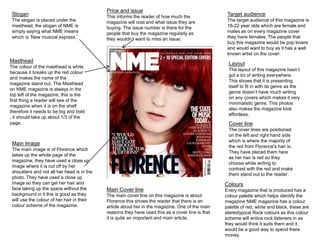 Colours 
Every magazine that is produced has a 
colour palette which helps identify the 
magazine NME magazine has a colour 
palette of red, white and black, these are 
stereotypical Rock colours as this colour 
scheme will entice rock listeners in as 
they would think it suits them and it 
would be a good way to spend there 
money. 
Masthead 
The colour of the masthead is white 
because it breaks up the red colour 
and makes the name of the 
magazine stand out. The Masthead 
on NME magazine is always in the 
top left of the magazine, this is the 
first thing a reader will see of the 
magazine when it is on the shelf 
therefore it needs to be big and bold 
, it should take up about 1/3 of the 
page. 
Main Image 
The main image is of Florence which 
takes up the whole page of the 
magazine, they have used a close up 
image where it is cut off by her 
shoulders and not all her head is in the 
photo. They have used a close up 
image so they can get her hair and 
face taking up the space without the 
background in it this is good as they 
will use the colour of her hair in their 
colour scheme of the magazine. 
Main Cover line 
The main cover line on this magazine is about 
Florence this shows the reader that there is an 
article about her in the magazine. One of the main 
reasons they have used this as a cover line is that 
it is quite an important and main article. 
Target audience 
The target audience of this magazine is 
16-22 year olds which are female and 
males as on every magazine cover 
they have females. The people that 
buy this magazine would be pop lovers 
and would want to buy as it has a well 
known artist on the cover. 
Slogan 
The slogan is placed under the 
masthead, the slogan of NME is 
simply saying what NME means 
which is ‘New musical express.’ 
Price and issue 
This informs the reader of how much the 
magazine will cost and what issue they are 
buying. The issue number is there for the 
people that buy the magazine regularly as 
they wouldn’t want to miss an issue. 
Layout 
The layout of this magazine hasn’t 
got a lot of writing everywhere. 
This shows that it is presenting 
itself to fit in with its genre as the 
genre doesn’t have much writing 
on any covers which makes it very 
minimalistic genre. This photos 
also makes the magazine look 
effortless. 
Cover line 
The cover lines are positioned 
on the left and right hand side 
which is where the majority of 
the red from Florence's hair is. 
They have placed them here 
as her hair is red so they 
choose white writing to 
contrast with the red and make 
them stand out to the reader. 
 