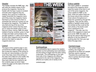 Header 
The header includes the NME logo , this 
will make the readers aware of who 
produce the magazine. Having the 
header with the logo in gives a constant 
reminder what magazine they are 
reading, this is good so it makes the 
reader remember the magazine name 
and if they enjoy the magazine means 
that there is more chance for them to 
remember the name as it comes up a lot 
throughout the magazine. The header is 
very bold and big at the top of the 
magazine which means that they want 
you to notice the header which is why 
they put it there. Having ‘NME this week’ 
instead of having ‘contents’ gives it a feel 
of edge and helps communicate to the 
younger audience. It adds a bit of variety 
to every other magazine and not just the 
same so this helps to make the 
magazine stand out. 
Colour palette 
The colour palette is consistent 
throughout the magazine which 
helps the reader know that it is all 
part of the same magazine, the 
colour palette for NME is red, 
black, white and yellow these are 
the house colours they continue 
these colours throughout as it 
keeps the consistency through the 
magazine. They use the colour 
palette to highlight certain words 
and articles as they could be the 
main article or the words could 
have a significant to the 
magazine. They also use it for 
parts of the magazine to stand out 
such as the ‘NME this week’ at 
the top the colours help bring your 
attention to the top instead of 
anything else first, then your eye 
follow the page down. 
Layout 
The layout of the contents page is very 
conventional to NME magazine as they 
like to keep the majority of the writing on 
the side as it demonstrates on the front 
cover they keep most of the writing on 
the sides and a little bit In the middle, this 
contents pages sticks to this style as 
they have used the box method to set 
this contents page out which helps 
makes the page suit the style of the front 
colour of NME. 
Subheadings 
The subheading help to capture the readers 
attention as the subheading have bold letters 
and the writing is bigger than the other writing 
underneath. The subheadings on the right 
hand side of the magazine are different 
compared to the rest of the magazine, this 
affective as it adds a bit of variety to the 
contents page. 
Central image 
The central image Is of a 
building, this image isn't 
prepared for as there isn't people 
that they need to organise. 
Therefore this could mean that 
there is gossip about back stage 
in the magazine. 
 
