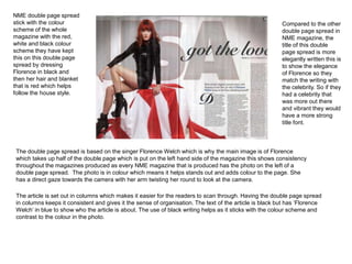 NME double page spread 
stick with the colour 
scheme of the whole 
magazine with the red, 
white and black colour 
scheme they have kept 
this on this double page 
spread by dressing 
Florence in black and 
then her hair and blanket 
that is red which helps 
follow the house style. 
Compared to the other 
double page spread in 
NME magazine, the 
title of this double 
page spread is more 
elegantly written this is 
to show the elegance 
of Florence so they 
match the writing with 
the celebrity. So if they 
had a celebrity that 
was more out there 
and vibrant they would 
have a more strong 
title font. 
The double page spread is based on the singer Florence Welch which is why the main image is of Florence 
which takes up half of the double page which is put on the left hand side of the magazine this shows consistency 
throughout the magazines produced as every NME magazine that is produced has the photo on the left of a 
double page spread. The photo is in colour which means it helps stands out and adds colour to the page. She 
has a direct gaze towards the camera with her arm twisting her round to look at the camera. 
The article is set out in columns which makes it easier for the readers to scan through. Having the double page spread 
in columns keeps it consistent and gives it the sense of organisation. The text of the article is black but has ‘Florence 
Welch’ in blue to show who the article is about. The use of black writing helps as it sticks with the colour scheme and 
contrast to the colour in the photo. 
 