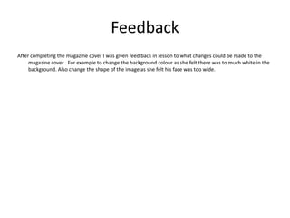 Feedback
After completing the magazine cover I was given feed back in lesson to what changes could be made to the
     magazine cover . For example to change the background colour as she felt there was to much white in the
     background. Also change the shape of the image as she felt his face was too wide.
 