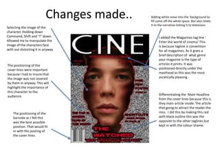 Changes made..   Adding white noise into the background to
                                            fill some off the white space. But also relate
                                            it to the narrative-linking it to television.
Selecting the image of the
character. Holding down
Command, Shift and ‘T’ down.                      I added the Magazines tag line ‘
Allowed me to manipulate the                      Enter the world of cinema’ This
image of the characters face                      is because tagline is convention
with out distorting it in anyway.                 for all magazines. As it gives a
                                                  brief description of what genre
                                                  your magazine is the type of
The positioning of the                            articles it prints. It was
cover lines were important                        positioned directly under the
because I had to insure that                      masthead as this was the most
the image was not covered                         ascetically pleasing .
by them in anyway. This will
highlight the importance of
this character to the
audience.                                         Differentiating the Main Headline
                                                  from the cover lines because this is
                                                  they main article inside. The article
                                                  that going to attract the reader the
    The positioning of the                        mos. I did this by making this red
    barcode as I felt this                        with black outline this was the
    was the best possible                         opposite to the other taglines but
    position. That would fit                      kept in with the colour shame.
    in with the posting of
    the cover lines.
 