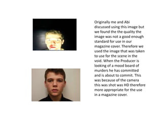Originally me and Abi
discussed using this image but
we found the the quality the
image was not a good enough
standard for use in our
magazine cover. Therefore we
used the image that was taken
to use for the scene in the
void. When the Producer is
looking of a mood board of
murders he has committed
and is about to commit. This
was because of the camera
this was shot was HD therefore
more appropriate for the use
in a magazine cover.
 
