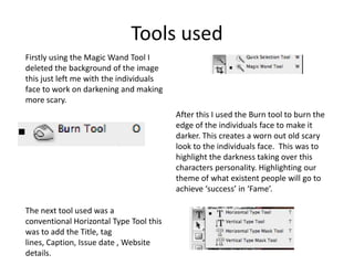 Tools used
Firstly using the Magic Wand Tool I
deleted the background of the image
this just left me with the individuals
face to work on darkening and making
more scary.
                                         After this I used the Burn tool to burn the
                                         edge of the individuals face to make it
                                         darker. This creates a worn out old scary
                                         look to the individuals face. This was to
                                         highlight the darkness taking over this
                                         characters personality. Highlighting our
                                         theme of what existent people will go to
                                         achieve ‘success’ in ‘Fame’.

The next tool used was a
conventional Horizontal Type Tool this
was to add the Title, tag
lines, Caption, Issue date , Website
details.
 