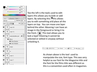 Too the left is the tools used to edit
layers this allows you to hide or add
layers. By selecting this this allows
you to edit something and place all the
layers on top. You can move one layer
behind the other. Meaning I can have an
image in the foreground or bring it to
the front.       This tool allows you to
lock a layer meaning it cannot be
selected or edited in anyway without
unlocking it.




               As shown above is the tool used to
               manipulate the size, font type. This was very
               helpful as our font for the Magazine title and
               the font for the films title was different as
               this is a convention used often in magazines.
 