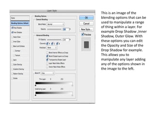 This is an image of the
blending options that can be
used to manipulate a range
of thing within a layer. For
example Drop Shadow ,Inner
Shadow, Outer Glow. With
these options you can edit
the Opacity and Size of the
Drop Shadow for example.
This allows you to
manipulate any layer adding
any of the options shown in
the image to the left.
 