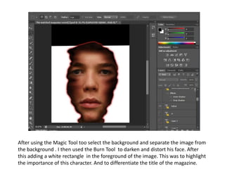 After using the Magic Tool too select the background and separate the image from
the background . I then used the Burn Tool to darken and distort his face. After
this adding a white rectangle in the foreground of the image. This was to highlight
the importance of this character. And to differentiate the title of the magazine.
 