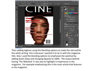 Then adding taglines using the blending options to make the red outline
the white writing this is because I wanted it to tie in with the magazine
title. Also I used the blending options to emphasize the watched by
adding Outer Glow and changing Opacity to 100% . The reason behind
having ‘The Watched’ in was was to highlight it importance in the
magazine . For example emphasising this is the main article that features
in the magazine.
 