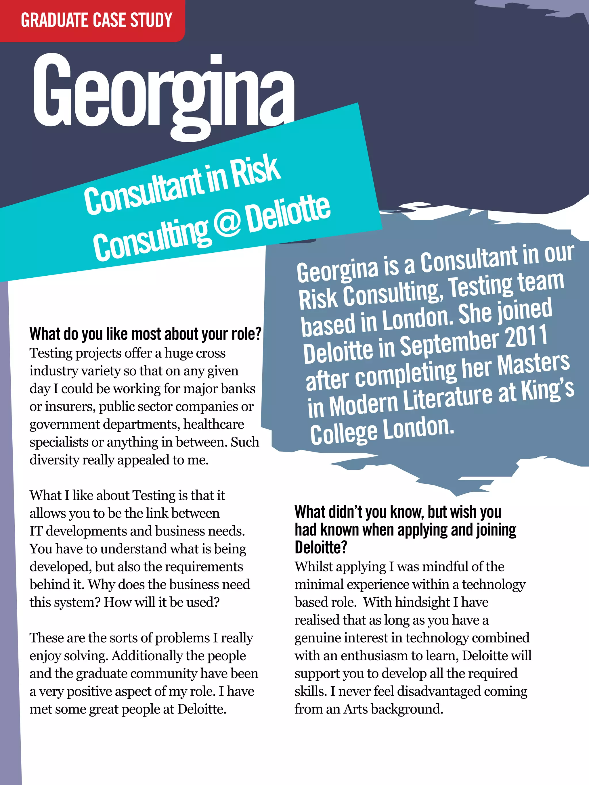 GRADUATE CASE STUDY



Georgina                                                             by Jay Crush
                                                                     At University of Bristol




              sultant in Risk
           Con            Deliotte
            Consulting @
                                                    Georgina is a  Consultant in our
                                                                                 am
                                                    Risk Co  nsulting, Testing te d
                                                                                e
                                                    based   in London. She join11
                                                           te in September 20sters
 What do you like most about your role?
 Testing projects offer a huge cross                 Deloit
 industry variety so that on any given
                                                     after completing her MaKing’s
                                                                              t
                                                          odern Literature a
 day I could be working for major banks
 or insurers, public sector companies or
                                                     in M
                                                      College London.
 government departments, healthcare
 specialists or anything in between. Such
 diversity really appealed to me.

 What I like about Testing is that it
 allows you to be the link between                  What didn’t you know, but wish you
 IT developments and business needs.                had known when applying and joining
 You have to understand what is being               Deloitte?
 developed, but also the requirements               Whilst applying I was mindful of the
 behind it. Why does the business need              minimal experience within a technology
 this system? How will it be used?                  based role. With hindsight I have
                                                    realised that as long as you have a
 These are the sorts of problems I really           genuine interest in technology combined
 enjoy solving. Additionally the people             with an enthusiasm to learn, Deloitte will
 and the graduate community have been               support you to develop all the required
 a very positive aspect of my role. I have          skills. I never feel disadvantaged coming
 met some great people at Deloitte.                 from an Arts background.

     90 The National Student - Careers Guide 2012
 