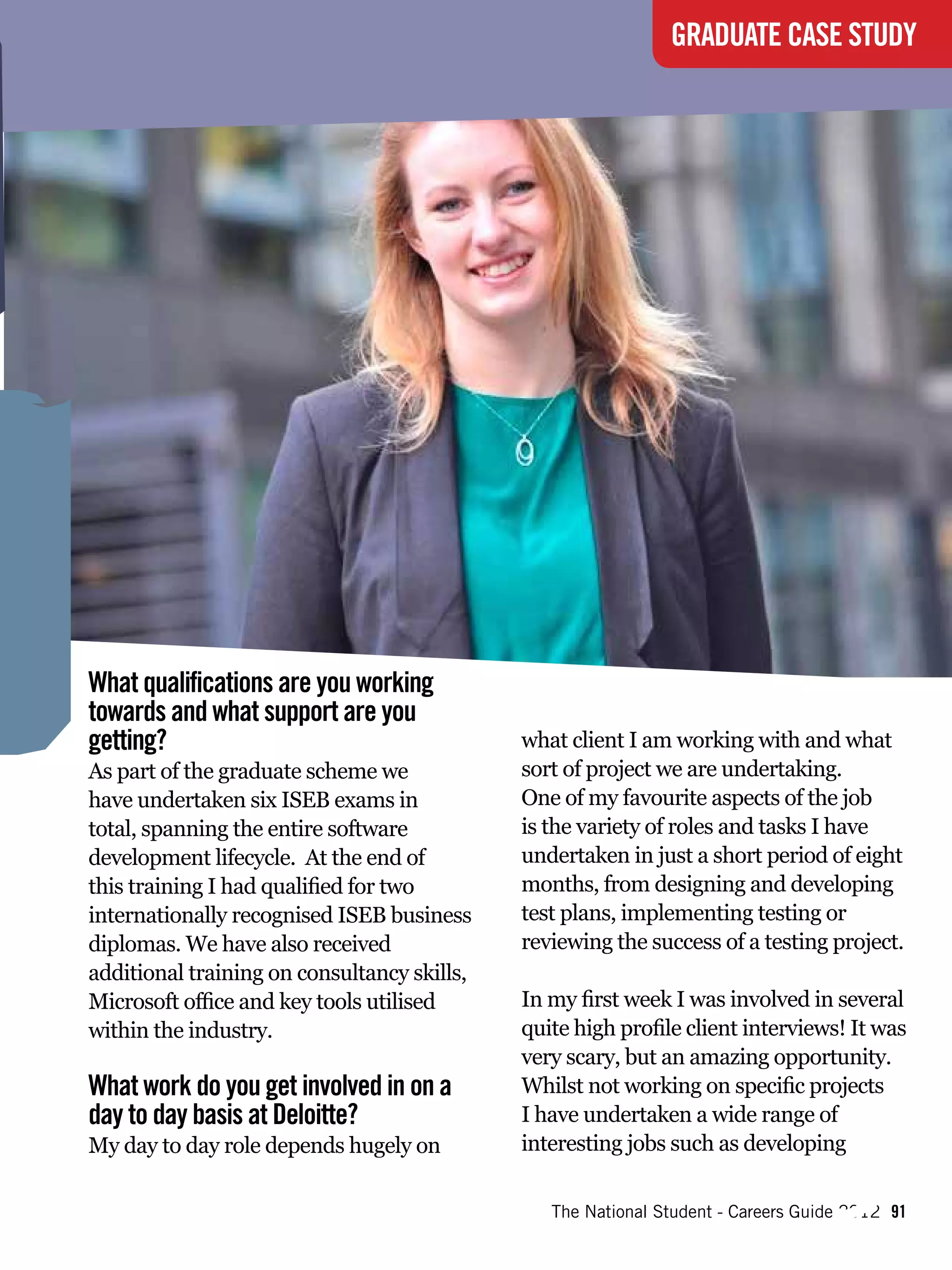 GRADUATE CASE STUDY




What qualifications are you working
towards and what support are you
getting?                                     what client I am working with and what
As part of the graduate scheme we            sort of project we are undertaking.
have undertaken six ISEB exams in            One of my favourite aspects of the job




                                                       “
total, spanning the entire software          is the variety of roles and tasks I have
development lifecycle. At the end of         undertaken in just a short period of eight
this training I had qualified for two        months, from designing and developing
internationally recognised ISEB business     test plans, implementing testing or
diplomas. We have also received              reviewing the success of a testing project.
additional training on consultancy skills,
Microsoft office and key tools utilised
                                                            The ne
                                             In my first week I was involved in several
within the industry.

What work do you get involved in on a
day to day basis at Deloitte?
My day to day role depends hugely on
                                                           Ameri w face o
                                                                 ca      f
                                                                                 “
                                             quite high profile client interviews! It was
                                             very scary, but an amazing opportunity.
                                             Whilst not working on specific projects
                                             I have undertaken a wide range of
                                             interesting jobs such as developing

                                                The National Student - Careers Guide 2012 91
 