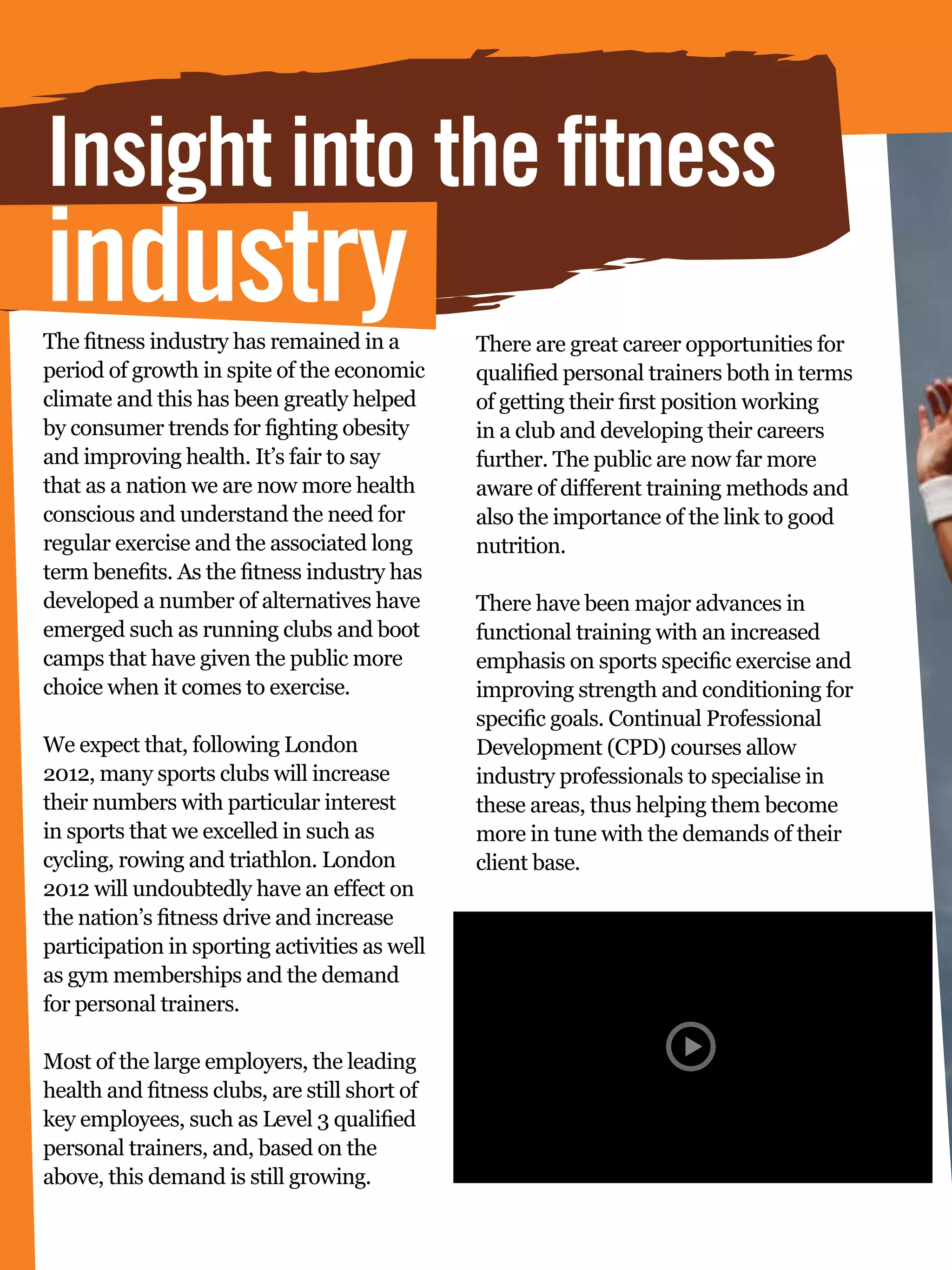Insight into the fitness
industry
The fitness industry has remained in a              There are great career opportunities for
period of growth in spite of the economic           qualified personal trainers both in terms
climate and this has been greatly helped            of getting their first position working
by consumer trends for fighting obesity             in a club and developing their careers
and improving health. It’s fair to say              further. The public are now far more
that as a nation we are now more health             aware of different training methods and
conscious and understand the need for               also the importance of the link to good
regular exercise and the associated long            nutrition.
term benefits. As the fitness industry has
developed a number of alternatives have             There have been major advances in
emerged such as running clubs and boot              functional training with an increased
camps that have given the public more               emphasis on sports specific exercise and
choice when it comes to exercise.                   improving strength and conditioning for
                                                    specific goals. Continual Professional
We expect that, following London                    Development (CPD) courses allow
2012, many sports clubs will increase               industry professionals to specialise in
their numbers with particular interest              these areas, thus helping them become
in sports that we excelled in such as               more in tune with the demands of their
cycling, rowing and triathlon. London               client base.
2012 will undoubtedly have an effect on
the nation’s fitness drive and increase
participation in sporting activities as well
as gym memberships and the demand
for personal trainers.

Most of the large employers, the leading
health and fitness clubs, are still short of
key employees, such as Level 3 qualified
personal trainers, and, based on the
above, this demand is still growing.
     92 The National Student - Careers Guide 2012
 