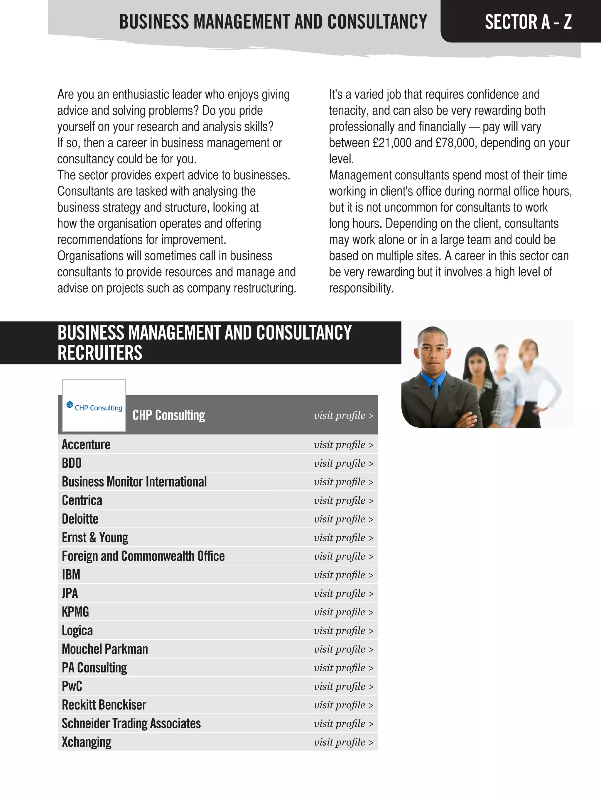 BUSINESS MANAGEMENT AND CONSULTANCY                                          SECTOR A - Z


Are you an enthusiastic leader who enjoys giving       It's a varied job that requires confidence and
advice and solving problems? Do you pride              tenacity, and can also be very rewarding both
yourself on your research and analysis skills?         professionally and financially — pay will vary
If so, then a career in business management or         between £21,000 and £78,000, depending on your
consultancy could be for you.                          level.
The sector provides expert advice to businesses.       Management consultants spend most of their time
Consultants are tasked with analysing the              working in client's office during normal office hours,
business strategy and structure, looking at            but it is not uncommon for consultants to work
how the organisation operates and offering             long hours. Depending on the client, consultants
recommendations for improvement.                       may work alone or in a large team and could be
Organisations will sometimes call in business          based on multiple sites. A career in this sector can
consultants to provide resources and manage and        be very rewarding but it involves a high level of
advise on projects such as company restructuring.      responsibility.


BUSINESS MANAGEMENT AND CONSULTANCY
RECRUITERS

               CHP Consulting                       visit profile >


Accenture                                           visit profile >
BDO                                                 visit profile >
Business Monitor International                      visit profile >
Centrica                                            visit profile >
Deloitte                                            visit profile >
Ernst & Young                                       visit profile >
Foreign and Commonwealth Office                     visit profile >
IBM                                                 visit profile >
JPA                                                 visit profile >
KPMG                                                visit profile >
Logica                                              visit profile >
Mouchel Parkman                                     visit profile >
PA Consulting                                       visit profile >
PwC                                                 visit profile >
Reckitt Benckiser                                   visit profile >
Schneider Trading Associates                        visit profile >
Xchanging                                           visit profile >
 