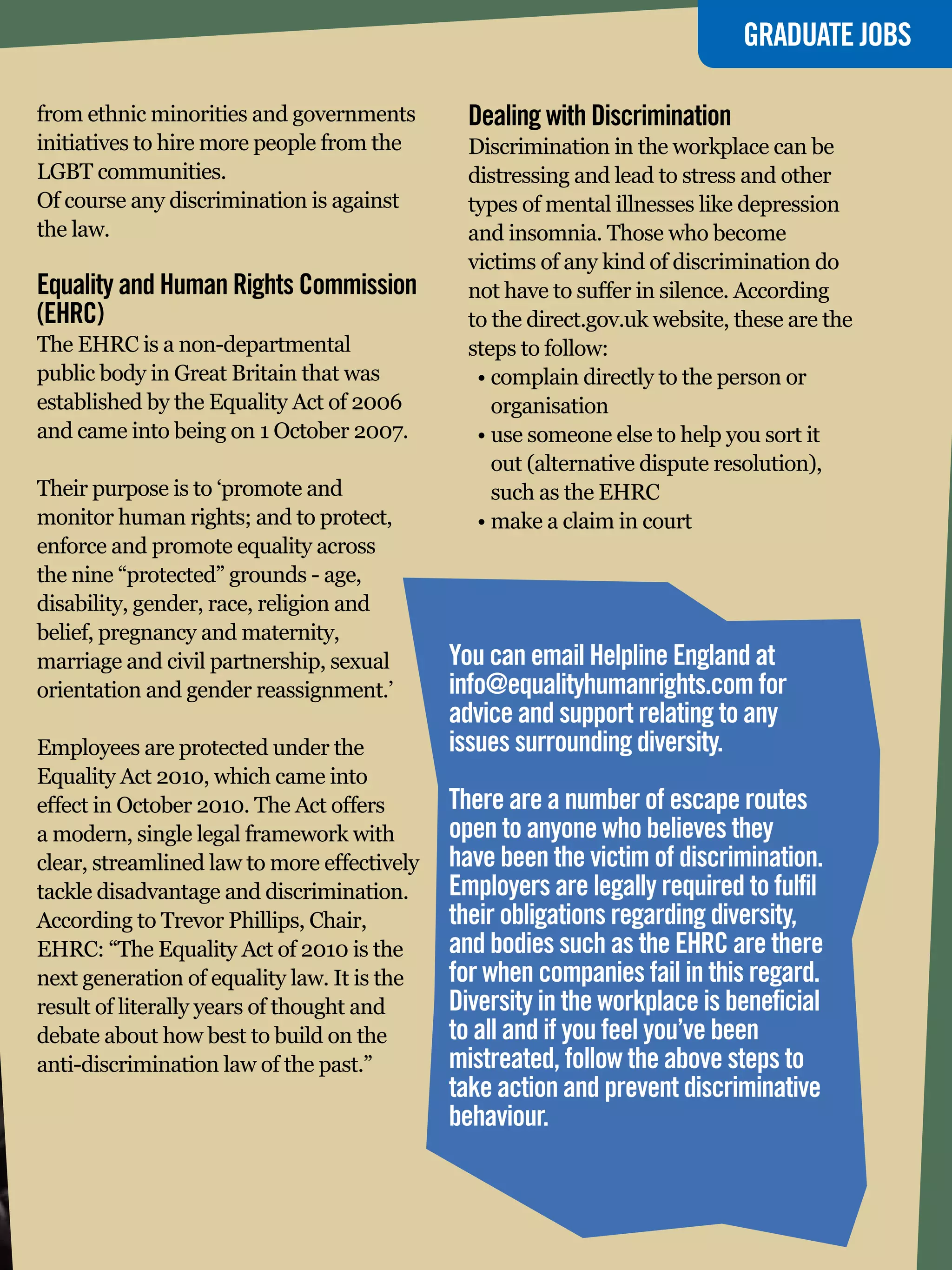 GRADUATE JOBS

from ethnic minorities and governments         Dealing with Discrimination
initiatives to hire more people from the       Discrimination in the workplace can be
LGBT communities.                              distressing and lead to stress and other
Of course any discrimination is against        types of mental illnesses like depression
the law.                                       and insomnia. Those who become
                                               victims of any kind of discrimination do
Equality and Human Rights Commission           not have to suffer in silence. According
(EHRC)                                         to the direct.gov.uk website, these are the
The EHRC is a non-departmental                 steps to follow:
public body in Great Britain that was           •	complain directly to the person or
established by the Equality Act of 2006           organisation
and came into being on 1 October 2007.          •	use someone else to help you sort it
                                                  out (alternative dispute resolution),
Their purpose is to ‘promote and                  such as the EHRC
monitor human rights; and to protect,           •	make a claim in court
enforce and promote equality across
the nine “protected” grounds - age,
disability, gender, race, religion and
belief, pregnancy and maternity,
marriage and civil partnership, sexual       You can email Helpline England at
orientation and gender reassignment.’        info@equalityhumanrights.com for
                                             advice and support relating to any
Employees are protected under the            issues surrounding diversity.
Equality Act 2010, which came into
effect in October 2010. The Act offers       There are a number of escape routes
a modern, single legal framework with        open to anyone who believes they
clear, streamlined law to more effectively   have been the victim of discrimination.
tackle disadvantage and discrimination.      Employers are legally required to fulfil
According to Trevor Phillips, Chair,         their obligations regarding diversity,
EHRC: “The Equality Act of 2010 is the       and bodies such as the EHRC are there
next generation of equality law. It is the   for when companies fail in this regard.
result of literally years of thought and     Diversity in the workplace is beneficial
debate about how best to build on the        to all and if you feel you’ve been
anti-discrimination law of the past.”        mistreated, follow the above steps to
                                             take action and prevent discriminative
                                             behaviour.


                                                        The National Student - Careers Guide 2012 97
 